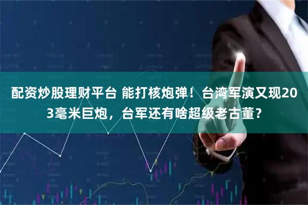 配资炒股理财平台 能打核炮弹！台湾军演又现203毫米巨炮，台军还有啥超级老古董？