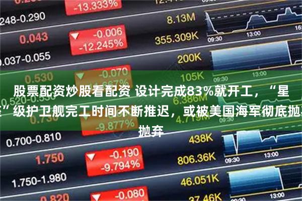 股票配资炒股看配资 设计完成83%就开工，“星座”级护卫舰完工时间不断推迟，或被美国海军彻底抛弃