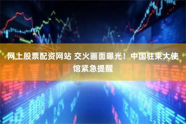 网上股票配资网站 交火画面曝光！中国驻柬大使馆紧急提醒