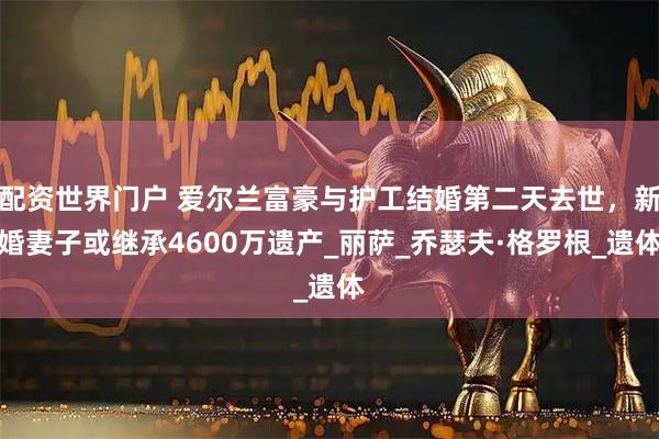 配资世界门户 爱尔兰富豪与护工结婚第二天去世，新婚妻子或继承4600万遗产_丽萨_乔瑟夫·格罗根_遗体