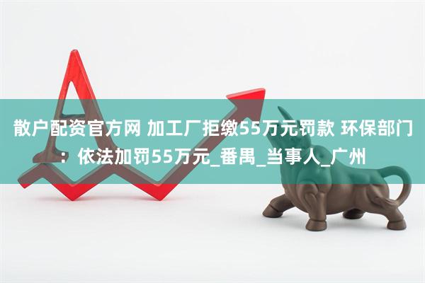 散户配资官方网 加工厂拒缴55万元罚款 环保部门：依法加罚55万元_番禺_当事人_广州