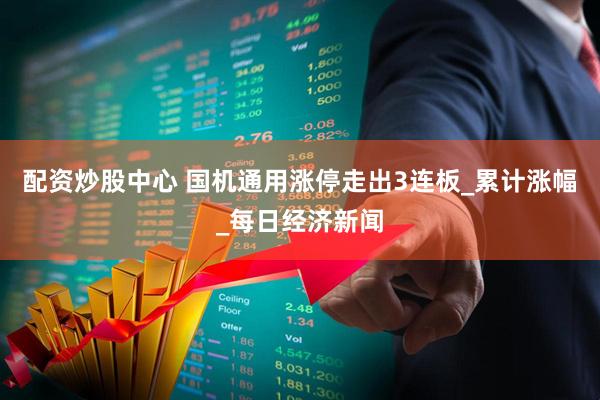 配资炒股中心 国机通用涨停走出3连板_累计涨幅_每日经济新闻