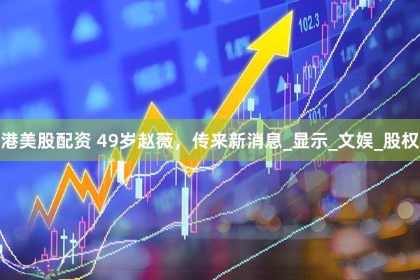 港美股配资 49岁赵薇，传来新消息_显示_文娱_股权