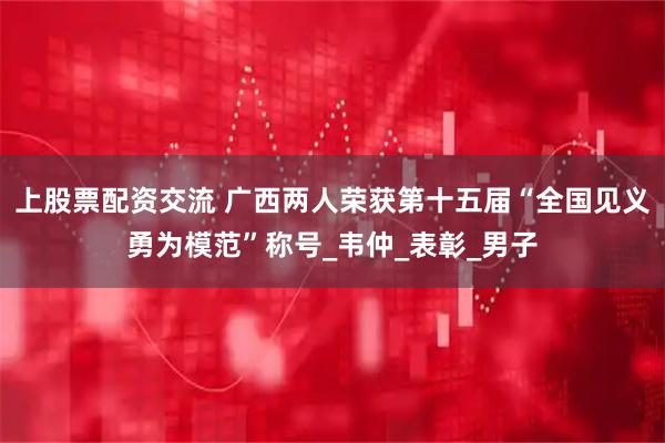 上股票配资交流 广西两人荣获第十五届“全国见义勇为模范”称号_韦仲_表彰_男子