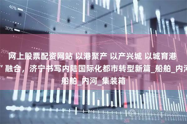 网上股票配资网站 以港聚产 以产兴城 以城育港 “港产城”融合，济宁书写内陆国际化都市转型新篇_船舶_内河_集装箱