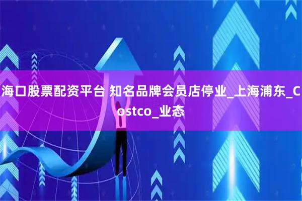 海口股票配资平台 知名品牌会员店停业_上海浦东_Costco_业态