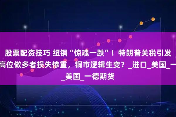 股票配资技巧 纽铜“惊魂一跌”！特朗普关税引发巨震，高位做多者损失惨重，铜市逻辑生变？_进口_美国_一德期货