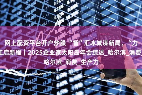 网上配资平台开户炒股 “智”汇冰城谋新局，“力”聚龙江启新程｜2025企业家太阳岛年会综述_哈尔滨_消费_生产力