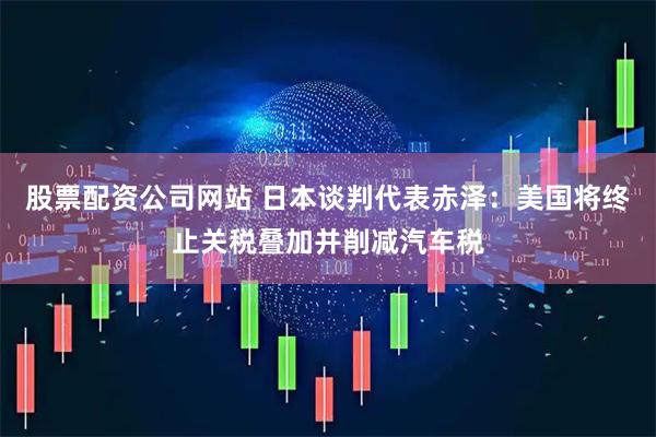 股票配资公司网站 日本谈判代表赤泽：美国将终止关税叠加并削减汽车税