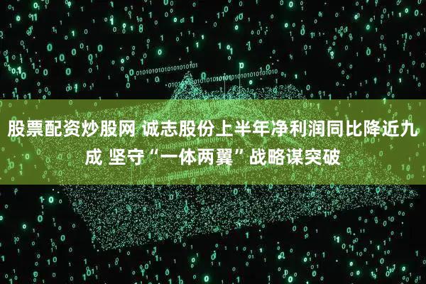 股票配资炒股网 诚志股份上半年净利润同比降近九成 坚守“一体两翼”战略谋突破