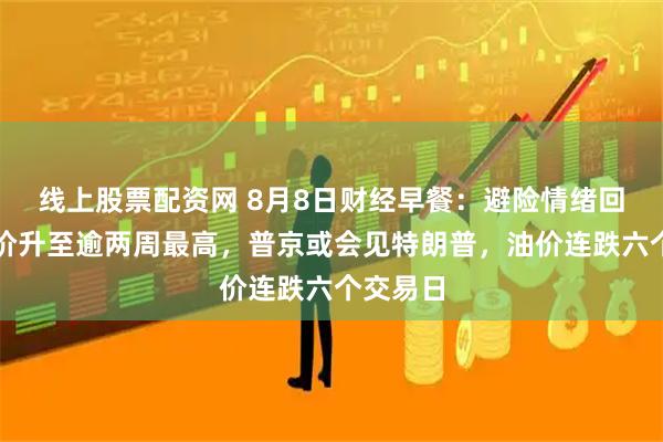 线上股票配资网 8月8日财经早餐：避险情绪回升，金价升至逾两周最高，普京或会见特朗普，油价连跌六个交易日