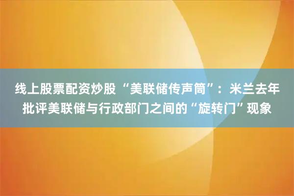 线上股票配资炒股 “美联储传声筒”：米兰去年批评美联储与行政部门之间的“旋转门”现象