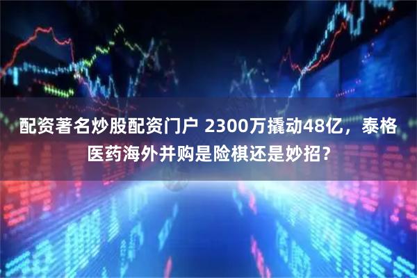 配资著名炒股配资门户 2300万撬动48亿，泰格医药海外并购是险棋还是妙招？