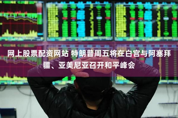 网上股票配资网站 特朗普周五将在白宫与阿塞拜疆、亚美尼亚召开和平峰会