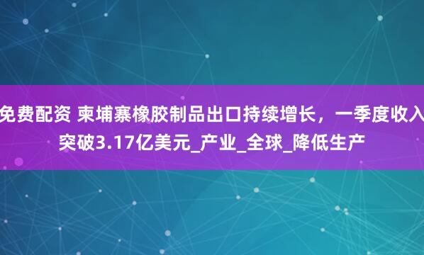 免费配资 柬埔寨橡胶制品出口持续增长，一季度收入突破3.17亿美元_产业_全球_降低生产