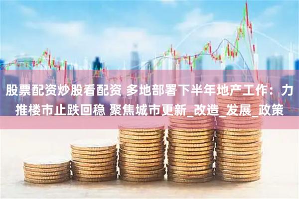 股票配资炒股看配资 多地部署下半年地产工作：力推楼市止跌回稳 聚焦城市更新_改造_发展_政策