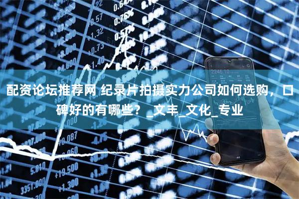 配资论坛推荐网 纪录片拍摄实力公司如何选购，口碑好的有哪些？_文丰_文化_专业