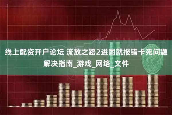线上配资开户论坛 流放之路2进图就报错卡死问题解决指南_游戏_网络_文件