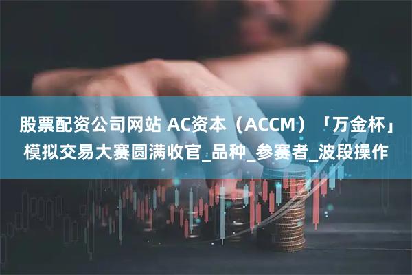 股票配资公司网站 AC资本（ACCM）「万金杯」模拟交易大赛圆满收官_品种_参赛者_波段操作